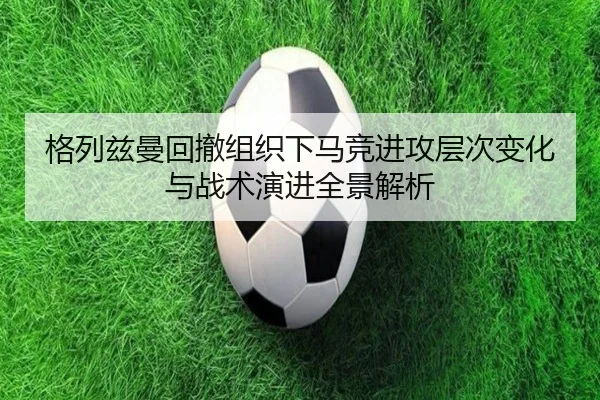 格列兹曼回撤组织下马竞进攻层次变化与战术演进全景解析